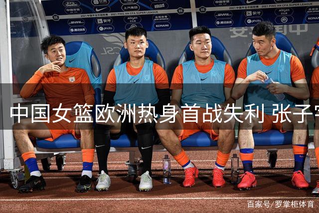 中国女篮欧洲热身首战失利 张子宇13+8难挽败局