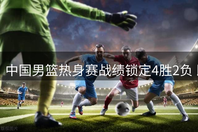 中国男篮热身赛战绩锁定4胜2负 即将迎战西亚双雄