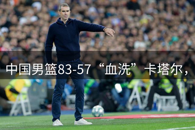 中国男篮83-57“血洗”卡塔尔，赛后表现评分：4满分3优秀 2及格