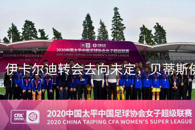 伊卡尔迪转会去向未定，贝蒂斯佛罗伦萨均有意