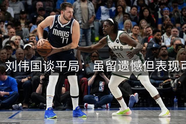 刘伟国谈平局：虽留遗憾但表现可圈可点