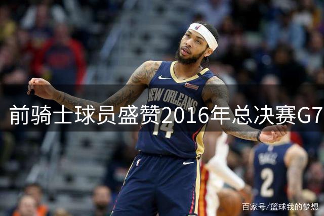 前骑士球员盛赞2016年总决赛G7为体坛永恒经典