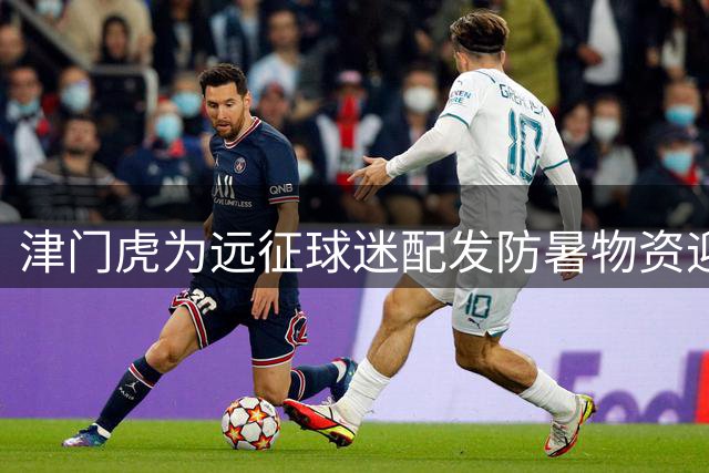 津门虎为远征球迷配发防暑物资迎战连番主场赛事