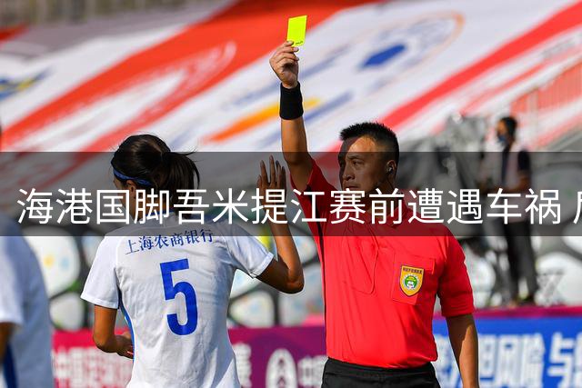 海港国脚吾米提江赛前遭遇车祸 后防主力恐缺席关键战