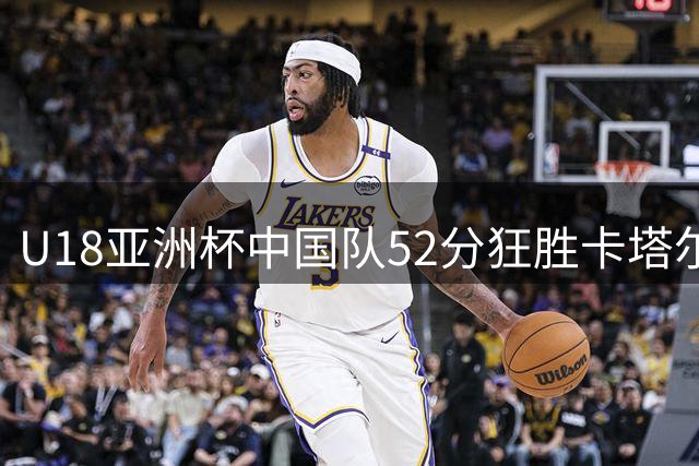 U18亚洲杯中国队52分狂胜卡塔尔 郝煊张智淳表现抢眼
